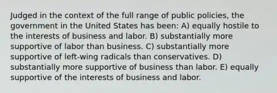 Judged in the context of the full range of public policies, the government in the United States has been: A) equally hostile to the interests of business and labor. B) substantially more supportive of labor than business. C) substantially more supportive of left-wing radicals than conservatives. D) substantially more supportive of business than labor. E) equally supportive of the interests of business and labor.