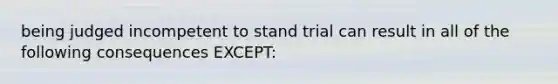 being judged incompetent to stand trial can result in all of the following consequences EXCEPT: