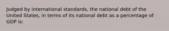 Judged by international standards, the national debt of the United States, in terms of its national debt as a percentage of GDP is: