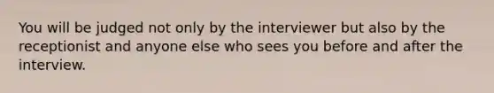 You will be judged not only by the interviewer but also by the receptionist and anyone else who sees you before and after the interview.