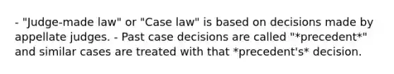 - "Judge-made law" or "Case law" is based on decisions made by appellate judges. - Past case decisions are called "*precedent*" and similar cases are treated with that *precedent's* decision.