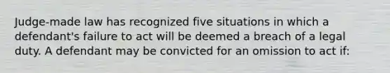 Judge-made law has recognized five situations in which a defendant's failure to act will be deemed a breach of a legal duty. A defendant may be convicted for an omission to act if: