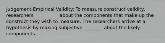 Judgement Empirical Validity: To measure construct validity, researchers __________ about the components that make up the construct they wish to measure. The researchers arrive at a hypothesis by making subjective ________ about the likely components.