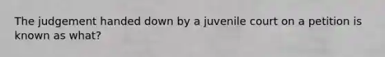 The judgement handed down by a juvenile court on a petition is known as what?