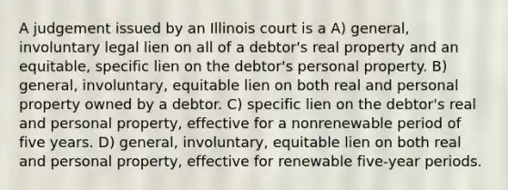 A judgement issued by an Illinois court is a A) general, involuntary legal lien on all of a debtor's real property and an equitable, specific lien on the debtor's personal property. B) general, involuntary, equitable lien on both real and personal property owned by a debtor. C) specific lien on the debtor's real and personal property, effective for a nonrenewable period of five years. D) general, involuntary, equitable lien on both real and personal property, effective for renewable five-year periods.