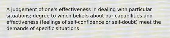 A judgement of one's effectiveness in dealing with particular situations; degree to which beliefs about our capabilities and effectiveness (feelings of self-confidence or self-doubt) meet the demands of specific situations