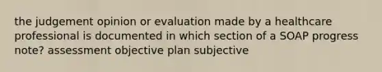 the judgement opinion or evaluation made by a healthcare professional is documented in which section of a SOAP progress note? assessment objective plan subjective