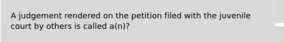 A judgement rendered on the petition filed with the juvenile court by others is called a(n)?