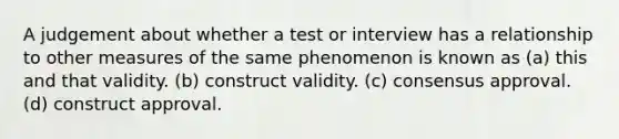 A judgement about whether a test or interview has a relationship to other measures of the same phenomenon is known as (a) this and that validity. (b) construct validity. (c) consensus approval. (d) construct approval.