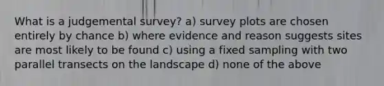 What is a judgemental survey? a) survey plots are chosen entirely by chance b) where evidence and reason suggests sites are most likely to be found c) using a fixed sampling with two parallel transects on the landscape d) none of the above