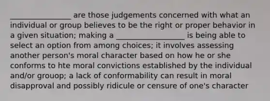 ________________ are those judgements concerned with what an individual or group believes to be the right or proper behavior in a given situation; making a __________________ is being able to select an option from among choices; it involves assessing another person's moral character based on how he or she conforms to hte moral convictions established by the individual and/or grouop; a lack of conformability can result in moral disapproval and possibly ridicule or censure of one's character