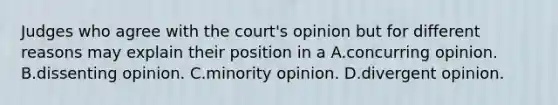 Judges who agree with the court's opinion but for different reasons may explain their position in a A.concurring opinion. B.dissenting opinion. C.minority opinion. D.divergent opinion.