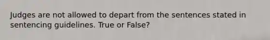 Judges are not allowed to depart from the sentences stated in sentencing guidelines. True or False?