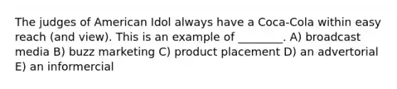 The judges of American Idol always have a Coca-Cola within easy reach (and view). This is an example of ________. A) broadcast media B) buzz marketing C) product placement D) an advertorial E) an informercial