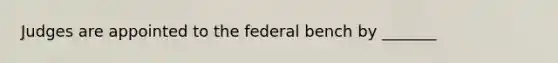 Judges are appointed to the federal bench by _______