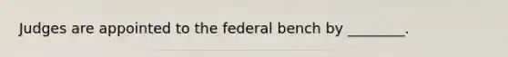 Judges are appointed to the federal bench by ________.