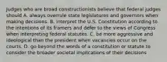 Judges who are broad constructionists believe that federal judges should A. always overrule state legislatures and governors when making decisions. B. interpret the U.S. Constitution according to the intentions of its framers and defer to the views of Congress when interpreting federal statutes. C. be more aggressive and ideological than the president when vacancies occur on the courts. D. go beyond the words of a constitution or statute to consider the broader societal implications of their decisions