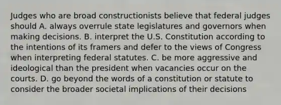 Judges who are broad constructionists believe that federal judges should A. always overrule state legislatures and governors when making decisions. B. interpret the U.S. Constitution according to the intentions of its framers and defer to the views of Congress when interpreting federal statutes. C. be more aggressive and ideological than the president when vacancies occur on the courts. D. go beyond the words of a constitution or statute to consider the broader societal implications of their decisions