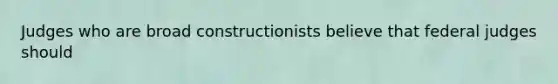 Judges who are broad constructionists believe that federal judges should