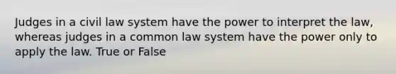 Judges in a civil law system have the power to interpret the law, whereas judges in a common law system have the power only to apply the law. True or False