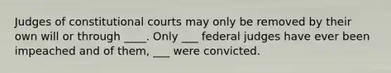 Judges of constitutional courts may only be removed by their own will or through ____. Only ___ federal judges have ever been impeached and of them, ___ were convicted.