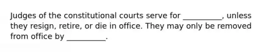 Judges of the constitutional courts serve for __________, unless they resign, retire, or die in office. They may only be removed from office by __________.