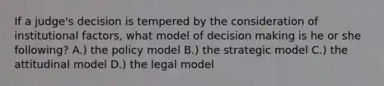 If a judge's decision is tempered by the consideration of institutional factors, what model of decision making is he or she following? A.) the policy model B.) the strategic model C.) the attitudinal model D.) the legal model