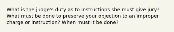 What is the judge's duty as to instructions she must give jury? What must be done to preserve your objection to an improper charge or instruction? When must it be done?