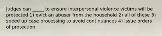 Judges can _____ to ensure interpersonal violence victims will be protected 1) evict an abuser from the household 2) all of these 3) speed up case processing to avoid continuances 4) issue orders of protection