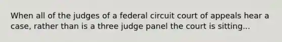 When all of the judges of a federal circuit court of appeals hear a case, rather than is a three judge panel the court is sitting...