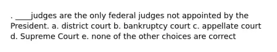 . ____judges are the only federal judges not appointed by the President. a. district court b. bankruptcy court c. appellate court d. Supreme Court e. none of the other choices are correct