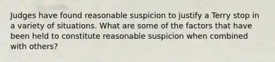 Judges have found reasonable suspicion to justify a Terry stop in a variety of situations. What are some of the factors that have been held to constitute reasonable suspicion when combined with others?