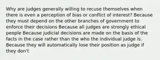 Why are judges generally willing to recuse themselves when there is even a perception of bias or conflict of interest? Because they must depend on the other branches of government to enforce their decisions Because all judges are strongly ethical people Because judicial decisions are made on the basis of the facts in the case rather than the who the individual judge is. Because they will automatically lose their position as judge if they don't