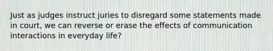 Just as judges instruct juries to disregard some statements made in court, we can reverse or erase the effects of communication interactions in everyday life?