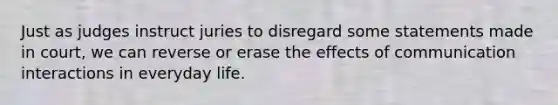 Just as judges instruct juries to disregard some statements made in court, we can reverse or erase the effects of communication interactions in everyday life.