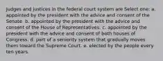 Judges and justices in the federal court system are Select one: a. appointed by the president with the advice and consent of the Senate. b. appointed by the president with the advice and consent of the House of Representatives. c. appointed by the president with the advice and consent of both houses of Congress. d. part of a seniority system that gradually moves them toward the Supreme Court. e. elected by the people every ten years.