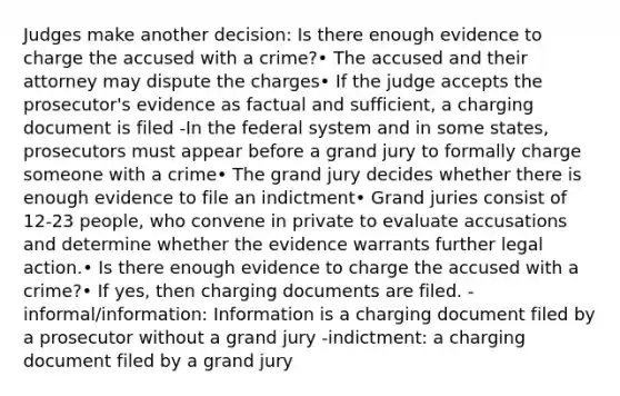 Judges make another decision: Is there enough evidence to charge the accused with a crime?• The accused and their attorney may dispute the charges• If the judge accepts the prosecutor's evidence as factual and sufficient, a charging document is filed -In the federal system and in some states, prosecutors must appear before a grand jury to formally charge someone with a crime• The grand jury decides whether there is enough evidence to file an indictment• Grand juries consist of 12-23 people, who convene in private to evaluate accusations and determine whether the evidence warrants further legal action.• Is there enough evidence to charge the accused with a crime?• If yes, then charging documents are filed. -informal/information: Information is a charging document filed by a prosecutor without a grand jury -indictment: a charging document filed by a grand jury