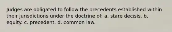 Judges are obligated to follow the precedents established within their jurisdictions under the doctrine of: a. stare decisis. b. equity. c. precedent. d. common law.