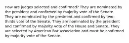 How are judges selected and confirmed? They are nominated by the president and confirmed by majority vote of the Senate. They are nominated by the president and confirmed by two-thirds vote of the Senate. They are nominated by the president and confirmed by majority vote of the House and Senate. They are selected by American Bar Association and must be confirmed by majority vote of the Senate.