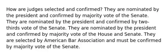 How are judges selected and confirmed? They are nominated by the president and confirmed by majority vote of the Senate. They are nominated by the president and confirmed by two-thirds vote of the Senate. They are nominated by the president and confirmed by majority vote of the House and Senate. They are selected by American Bar Association and must be confirmed by majority vote of the Senate.