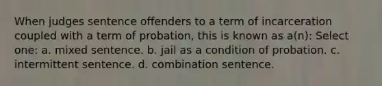 When judges sentence offenders to a term of incarceration coupled with a term of probation, this is known as a(n): Select one: a. mixed sentence. b. jail as a condition of probation. c. intermittent sentence. d. combination sentence.