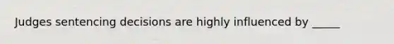 Judges sentencing decisions are highly influenced by _____