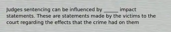 Judges sentencing can be influenced by ______ impact statements. These are statements made by the victims to the court regarding the effects that the crime had on them