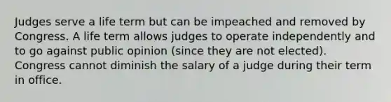 Judges serve a life term but can be impeached and removed by Congress. A life term allows judges to operate independently and to go against public opinion (since they are not elected). Congress cannot diminish the salary of a judge during their term in office.