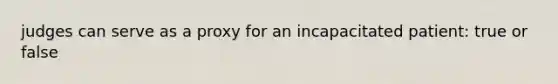 judges can serve as a proxy for an incapacitated patient: true or false