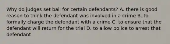 Why do judges set bail for certain defendants? A. there is good reason to think the defendant was involved in a crime B. to formally charge the defendant with a crime C. to ensure that the defendant will return for the trial D. to allow police to arrest that defendant