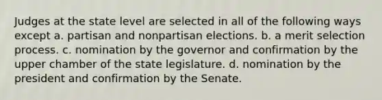 Judges at the state level are selected in all of the following ways except a. partisan and nonpartisan elections. b. a merit selection process. c. nomination by the governor and confirmation by the upper chamber of the state legislature. d. nomination by the president and confirmation by the Senate.