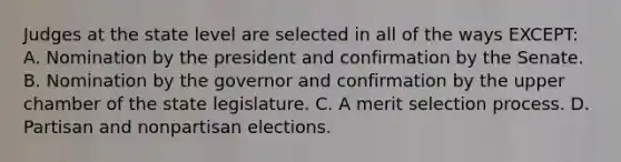 Judges at the state level are selected in all of the ways EXCEPT: A. Nomination by the president and confirmation by the Senate. B. Nomination by the governor and confirmation by the upper chamber of the state legislature. C. A merit selection process. D. Partisan and nonpartisan elections.