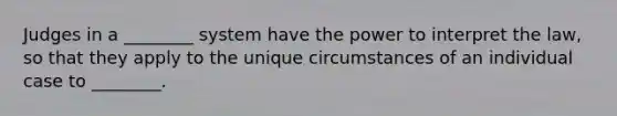 Judges in a ________ system have the power to interpret the law, so that they apply to the unique circumstances of an individual case to ________.