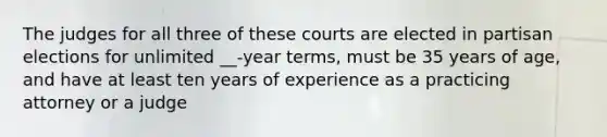 The judges for all three of these courts are elected in partisan elections for unlimited __-year terms, must be 35 years of age, and have at least ten years of experience as a practicing attorney or a judge